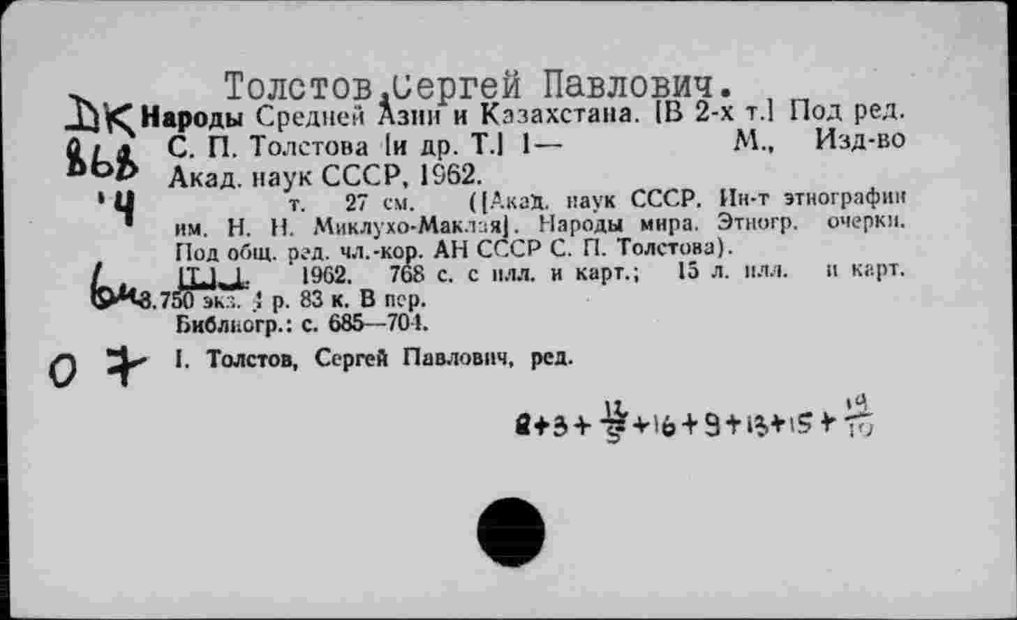 ﻿Толстов.Сергей Павлович. ,
Г)^“ Народы Средней Азии и Казахстана. IB 2-х т.1 Под ред. Û і а С. П. Толстова 1и др. Т.1 1—	М„ Изд-во
Вор дкад науК СССР, 1S62.
‘Ц	т. 27 см. (|АкаД. паук СССР. Ин-т этнографии
• им. H. Н. Миклухо-Маклая). Народы мира. Этногр. очерки. Под общ. ред. чл.-кор. АН СССР С. П. Толстова).
IT.1 1-	1962.	768 с. с плл. и карт.; 15 л. илл. и карт.
50 эк... 4 р. 83 к. В пер.
Библиогр.: с. 685—704.
Q I. Толстов, Сергей Павлович, ред.
